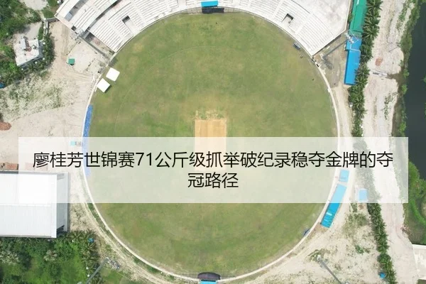 廖桂芳世锦赛71公斤级抓举破纪录稳夺金牌的夺冠路径